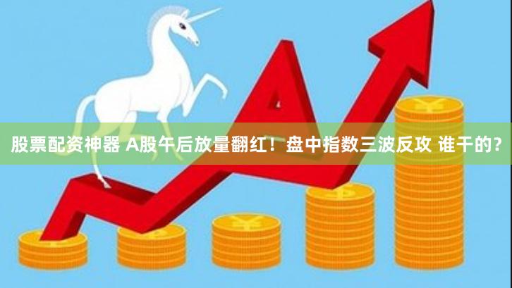 股票配资神器 A股午后放量翻红！盘中指数三波反攻 谁干的？