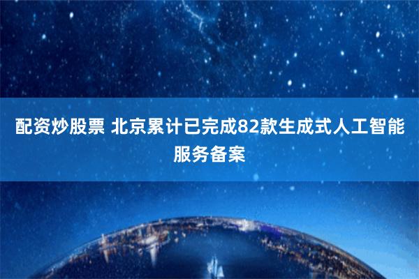 配资炒股票 北京累计已完成82款生成式人工智能服务备案