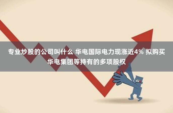 专业炒股的公司叫什么 华电国际电力现涨近4% 拟购买华电集团等持有的多项股权