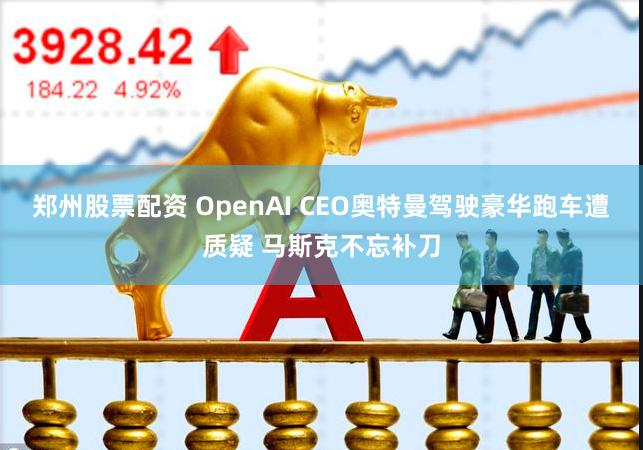 郑州股票配资 OpenAI CEO奥特曼驾驶豪华跑车遭质疑 马斯克不忘补刀