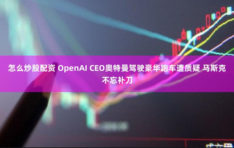 怎么炒股配资 OpenAI CEO奥特曼驾驶豪华跑车遭质疑 马斯克不忘补刀