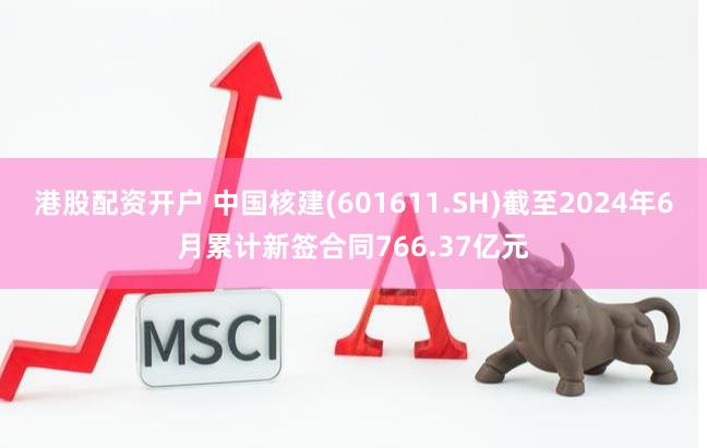 港股配资开户 中国核建(601611.SH)截至2024年6月累计新签合同766.37亿元