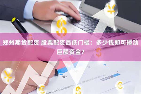 郑州期货配资 股票配资最低门槛：多少钱即可撬动巨额资金？