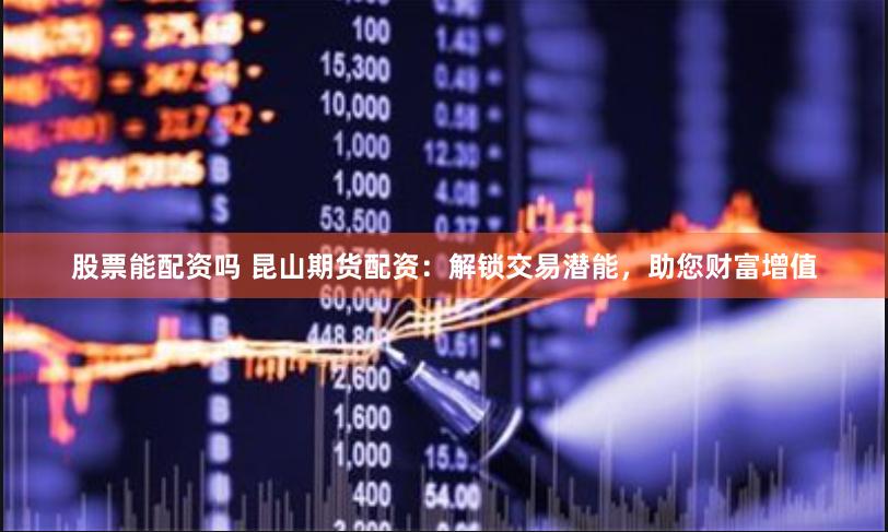 股票能配资吗 昆山期货配资：解锁交易潜能，助您财富增值
