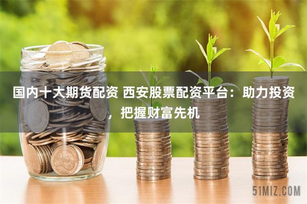 国内十大期货配资 西安股票配资平台：助力投资，把握财富先机