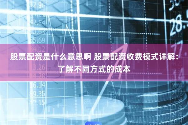 股票配资是什么意思啊 股票配资收费模式详解：了解不同方式的成本