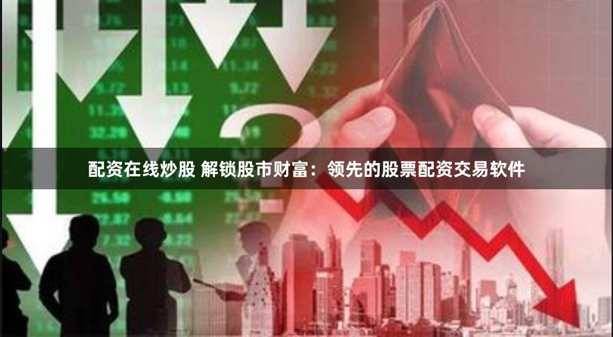 配资在线炒股 解锁股市财富：领先的股票配资交易软件