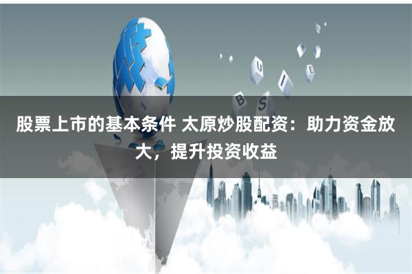 股票上市的基本条件 太原炒股配资：助力资金放大，提升投资收益