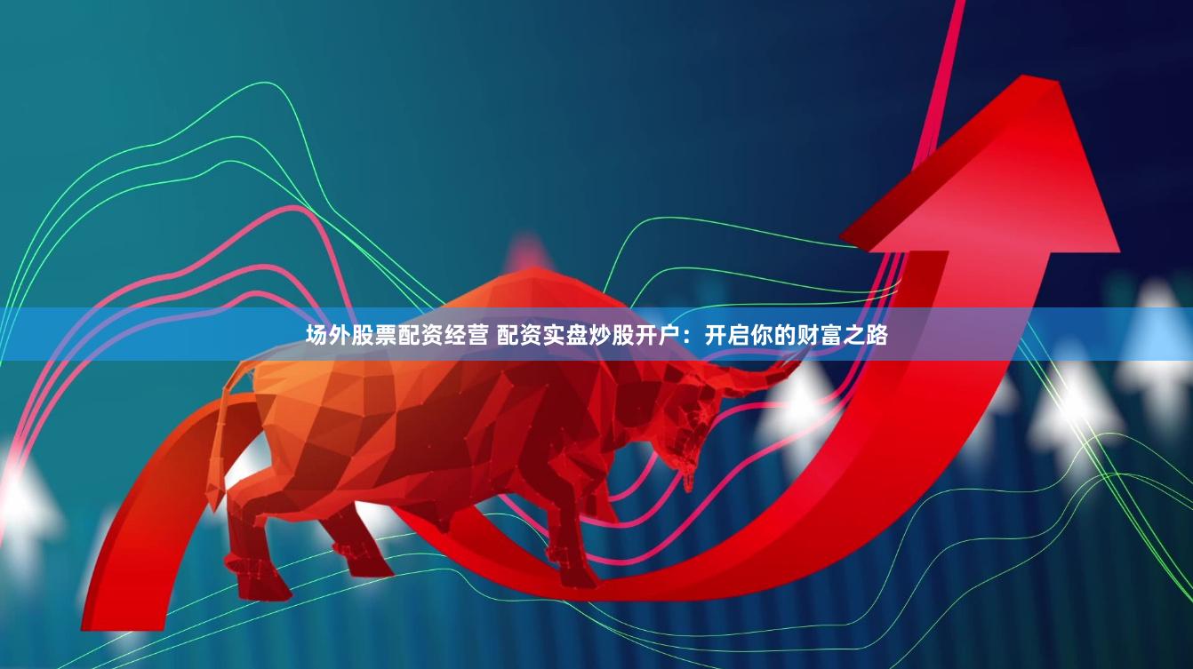 场外股票配资经营 配资实盘炒股开户：开启你的财富之路