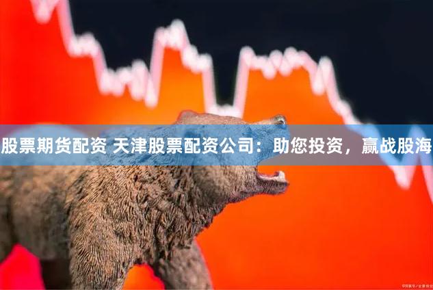 股票期货配资 天津股票配资公司：助您投资，赢战股海