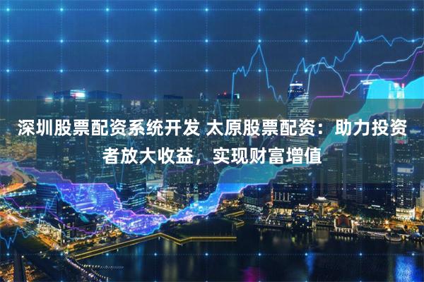 深圳股票配资系统开发 太原股票配资：助力投资者放大收益，实现财富增值