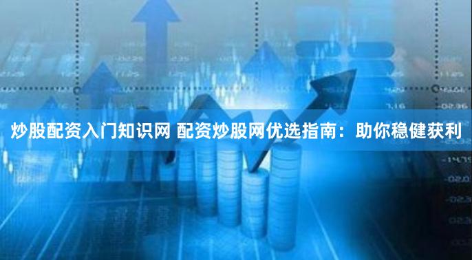 炒股配资入门知识网 配资炒股网优选指南：助你稳健获利