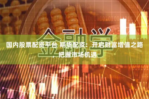 国内股票配资平台 期货配资：开启财富增值之路，把握市场机遇