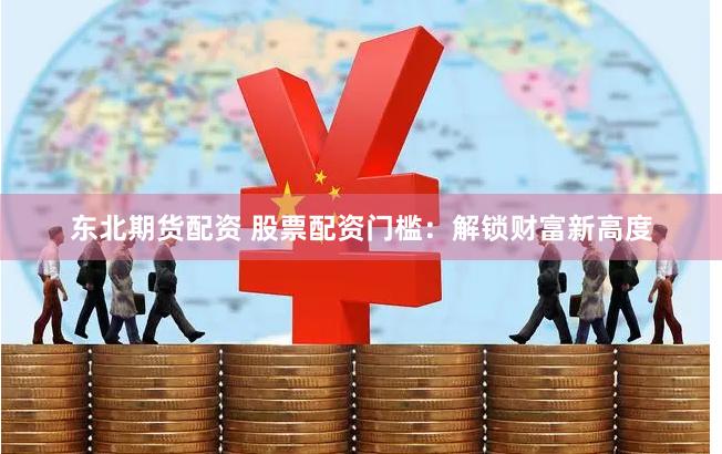 东北期货配资 股票配资门槛：解锁财富新高度