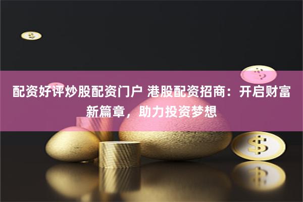 配资好评炒股配资门户 港股配资招商：开启财富新篇章，助力投资梦想