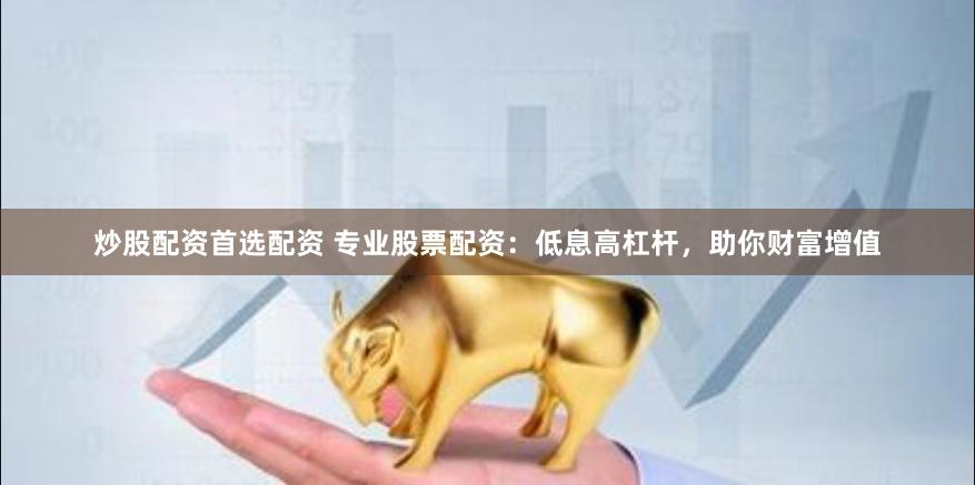 炒股配资首选配资 专业股票配资：低息高杠杆，助你财富增值