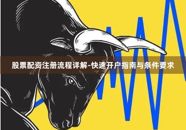 股票配资注册流程详解-快速开户指南与条件要求