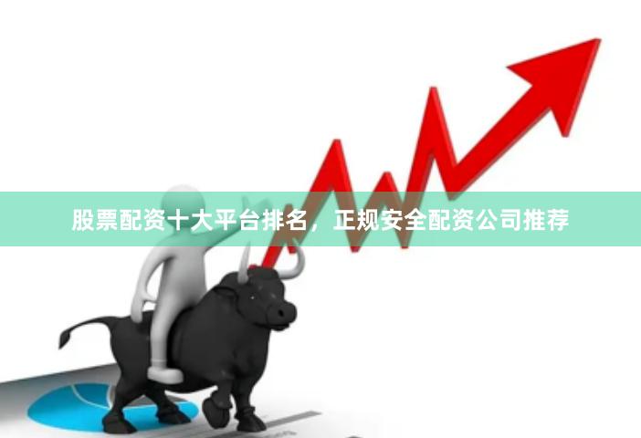 股票配资十大平台排名，正规安全配资公司推荐