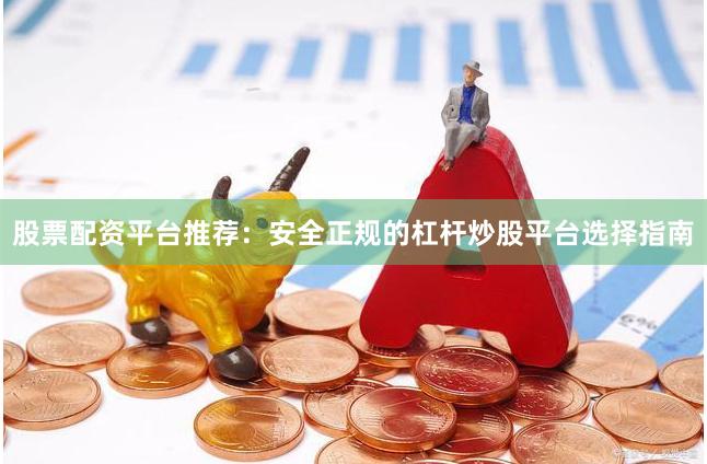 股票配资平台推荐：安全正规的杠杆炒股平台选择指南